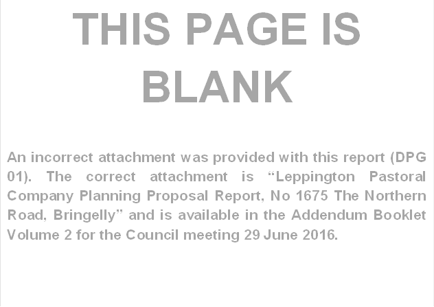 THIS PAGE IS BLANK

An incorrect attachment was provided with this report (DPG 01). The correct attachment is “Leppington Pastoral Company Planning Proposal Report, No 1675 The Northern Road, Bringelly” and is available in the Addendum Booklet Volume 2 for the Council meeting 29 June 2016.
